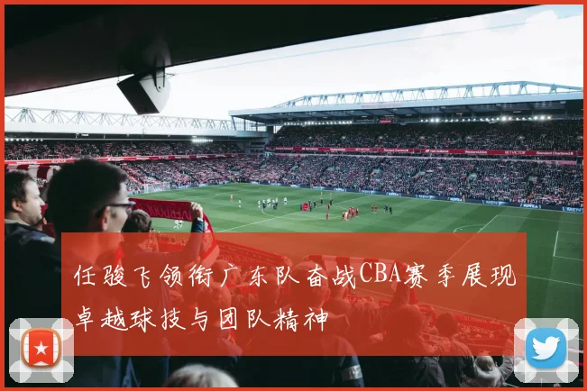 任骏飞领衔广东队奋战CBA赛季展现卓越球技与团队精神