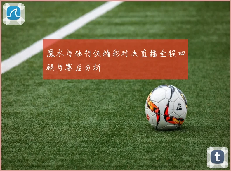 魔术与独行侠精彩对决直播全程回顾与赛后分析